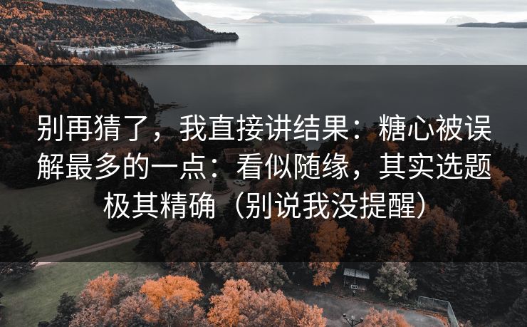 别再猜了，我直接讲结果：糖心被误解最多的一点：看似随缘，其实选题极其精确（别说我没提醒）