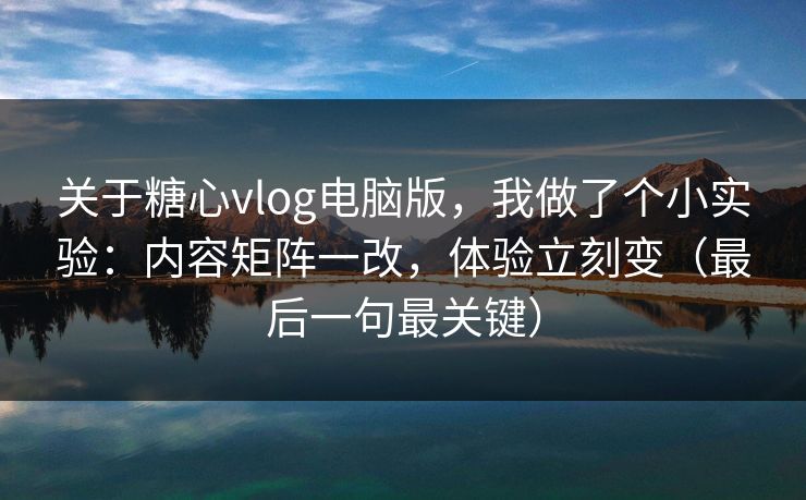 关于糖心vlog电脑版，我做了个小实验：内容矩阵一改，体验立刻变（最后一句最关键）