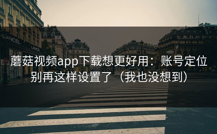 蘑菇视频app下载想更好用：账号定位别再这样设置了（我也没想到）