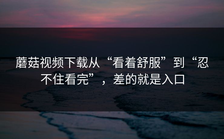 蘑菇视频下载从“看着舒服”到“忍不住看完”，差的就是入口