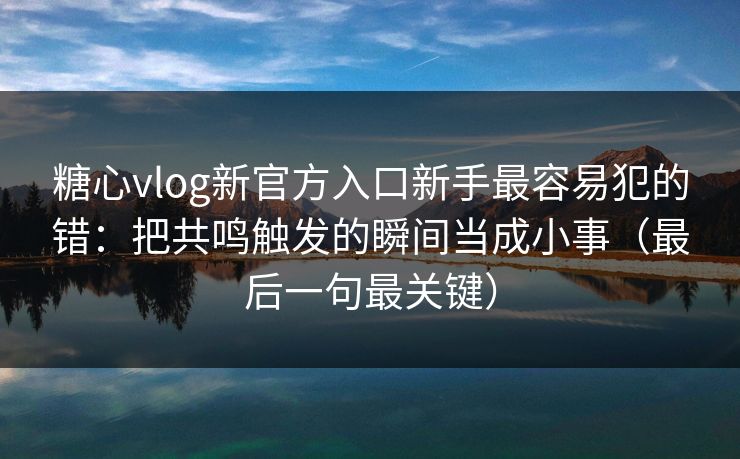 糖心vlog新官方入口新手最容易犯的错：把共鸣触发的瞬间当成小事（最后一句最关键）
