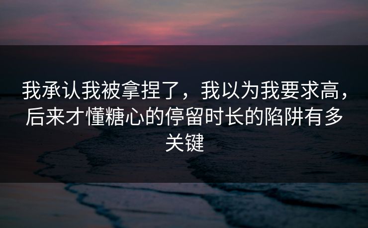 我承认我被拿捏了，我以为我要求高，后来才懂糖心的停留时长的陷阱有多关键