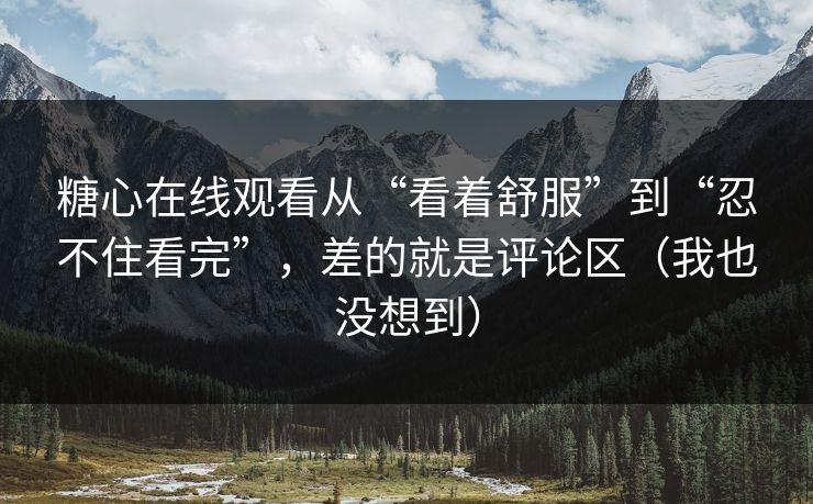 糖心在线观看从“看着舒服”到“忍不住看完”，差的就是评论区（我也没想到）