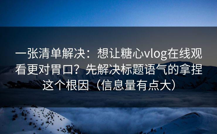 一张清单解决：想让糖心vlog在线观看更对胃口？先解决标题语气的拿捏这个根因（信息量有点大）