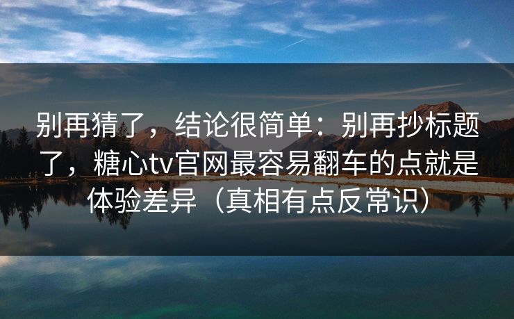 别再猜了，结论很简单：别再抄标题了，糖心tv官网最容易翻车的点就是体验差异（真相有点反常识）