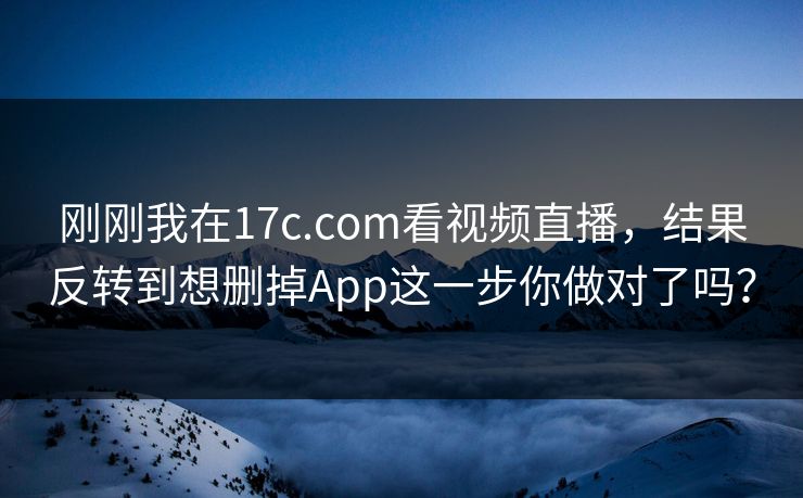 刚刚我在17c.com看视频直播，结果反转到想删掉App这一步你做对了吗？